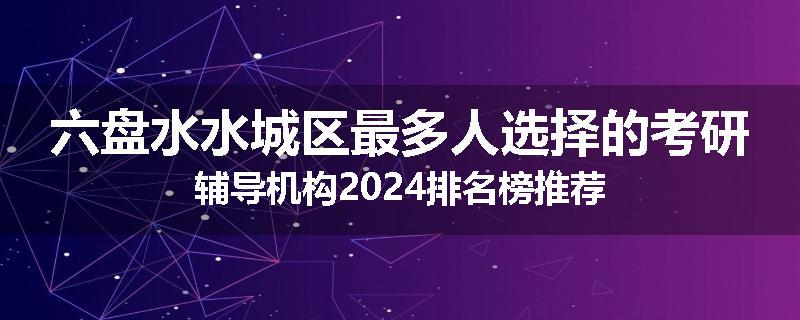 六盘水水城区最多人选择的考研辅导机构2024排名榜推荐