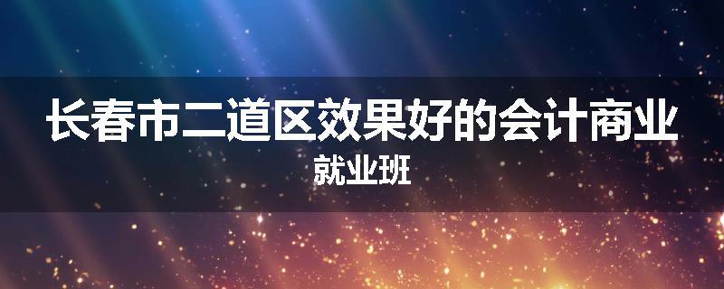 长春市二道区效果好的会计商业就业班
