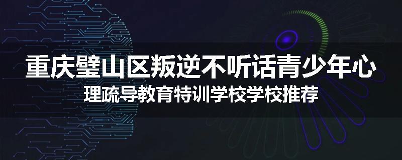 重庆璧山区叛逆不听话青少年心理疏导教育特训学校学校推荐