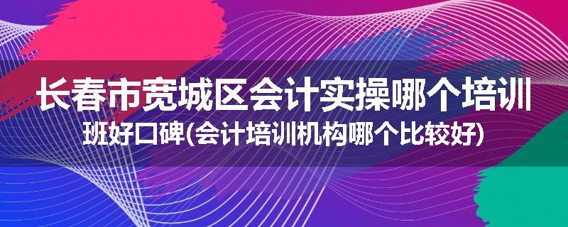 长春市宽城区会计实操哪个培训班好口碑(会计培训机构哪个比较好)