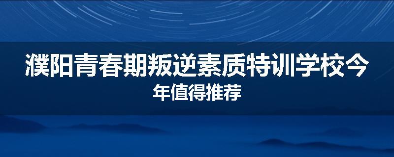 濮阳青春期叛逆素质特训学校今年值得推荐