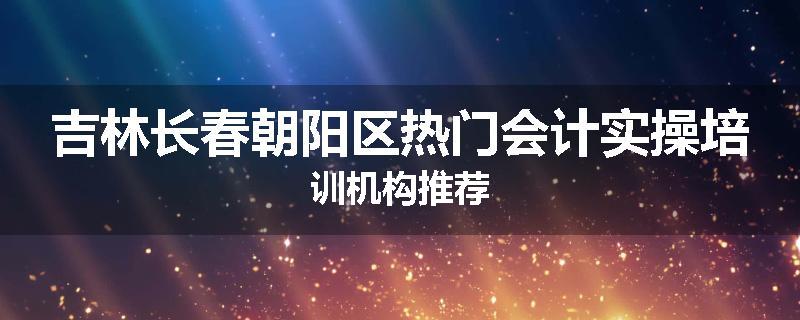 吉林长春朝阳区热门会计实操培训机构推荐