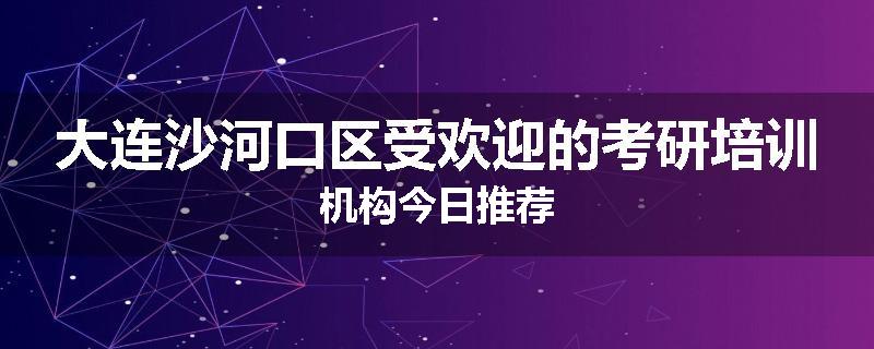 大连沙河口区受欢迎的考研培训机构今日推荐