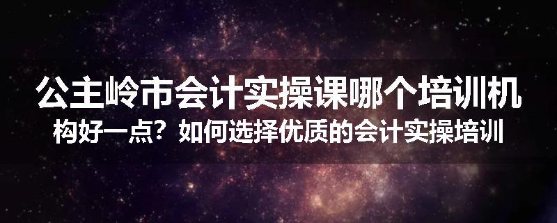 公主岭市会计实操课哪个培训机构好一点？如何选择优质的会计实操培训机构