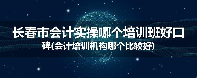 长春市会计实操哪个培训班好口碑(会计培训机构哪个比较好)