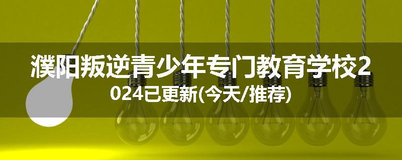 濮阳叛逆青少年专门教育学校2024已更新(今天/推荐)