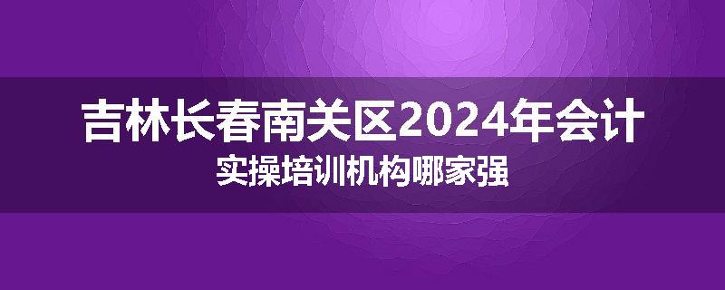 吉林长春南关区2024年会计实操培训机构哪家强