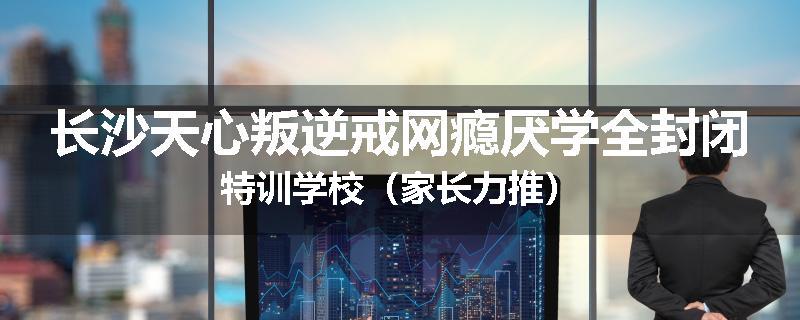 长沙天心叛逆戒网瘾厌学全封闭特训学校（家长力推）
