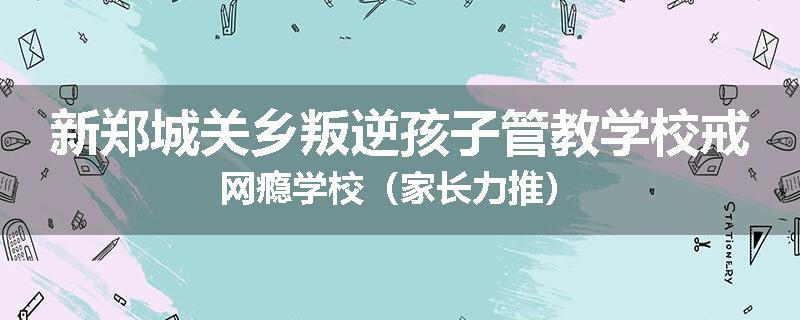 新郑城关乡叛逆孩子管教学校戒网瘾学校（家长力推）