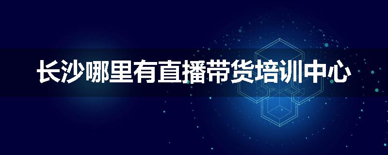长沙哪里有直播带货培训中心
