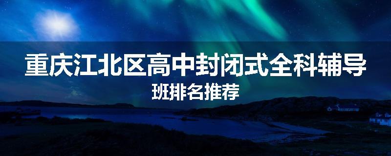 重庆江北区高中封闭式全科辅导班排名推荐
