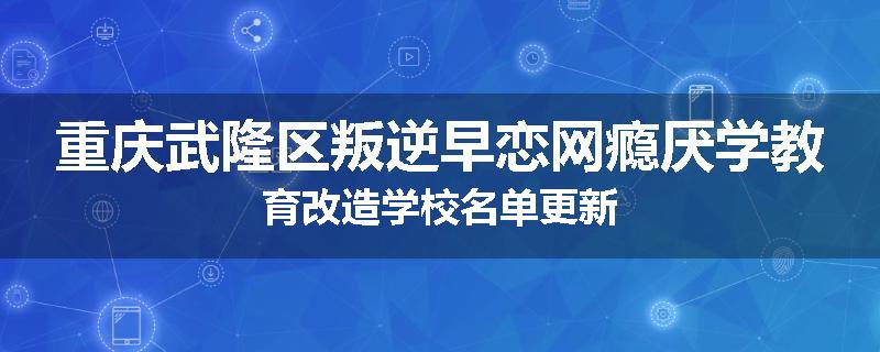 重庆武隆区叛逆早恋网瘾厌学教育改造学校名单更新