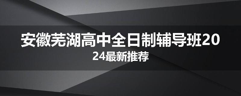 安徽芜湖高中全日制辅导班2024最新推荐