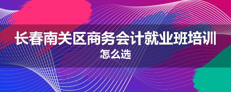 长春南关区商务会计就业班培训怎么选
