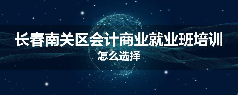 长春南关区会计商业就业班培训怎么选择