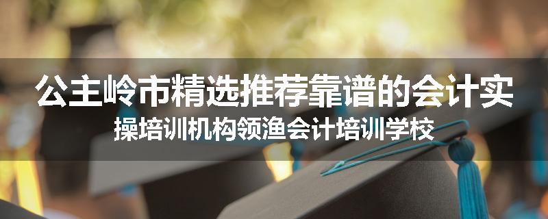 公主岭市精选推荐靠谱的会计实操培训机构领渔会计培训学校