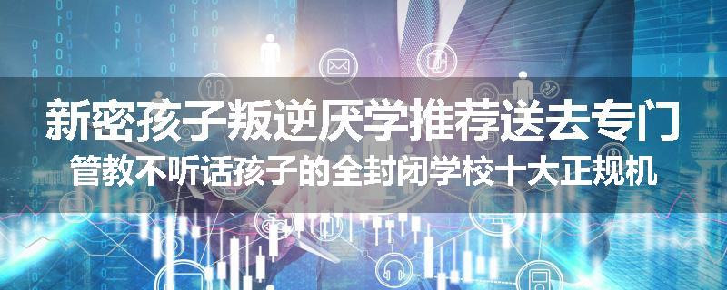 新密孩子叛逆厌学推荐送去专门管教不听话孩子的全封闭学校十大正规机构