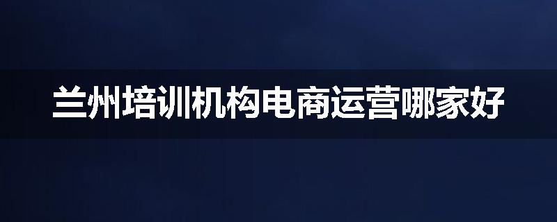 兰州培训机构电商运营哪家好