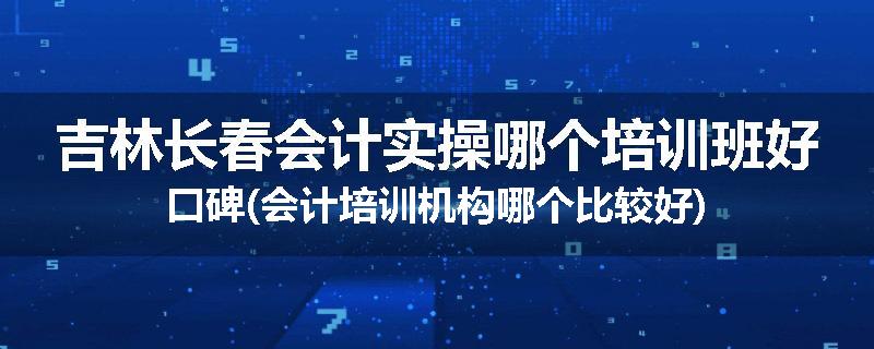 吉林长春会计实操哪个培训班好口碑(会计培训机构哪个比较好)