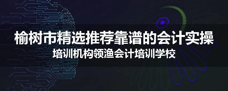 榆树市精选推荐靠谱的会计实操培训机构领渔会计培训学校