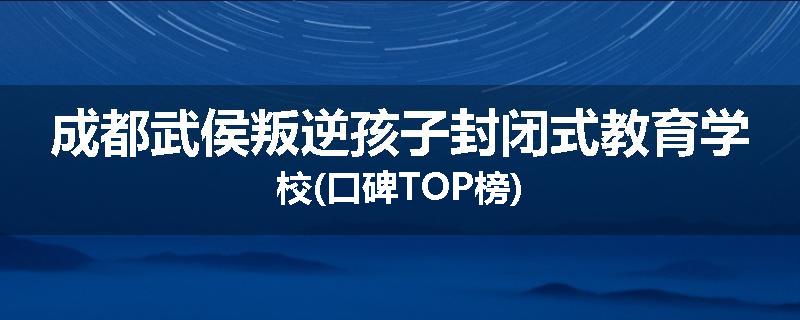 成都武侯叛逆孩子封闭式教育学校(口碑TOP榜)