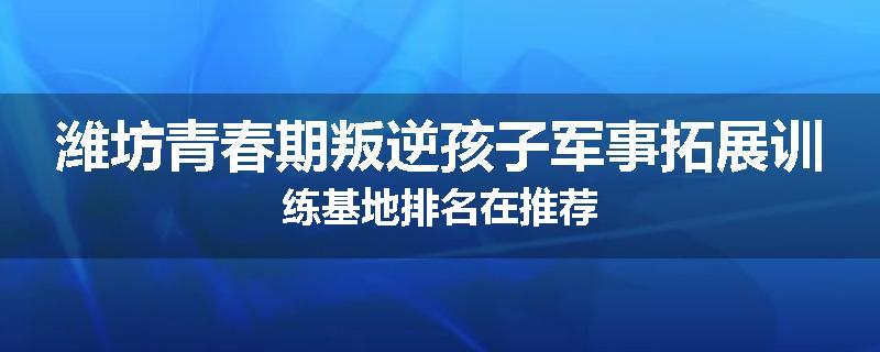 潍坊青春期叛逆孩子军事拓展训练基地排名在推荐