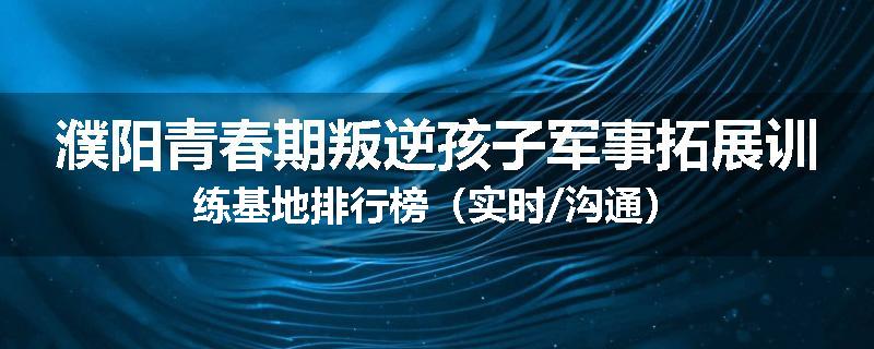 濮阳青春期叛逆孩子军事拓展训练基地排行榜（实时/沟通）