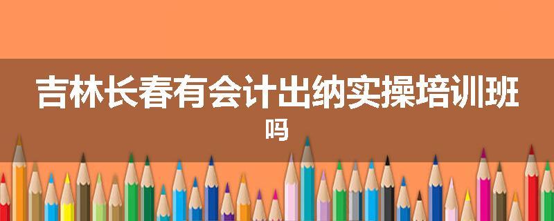 吉林长春有会计出纳实操培训班吗
