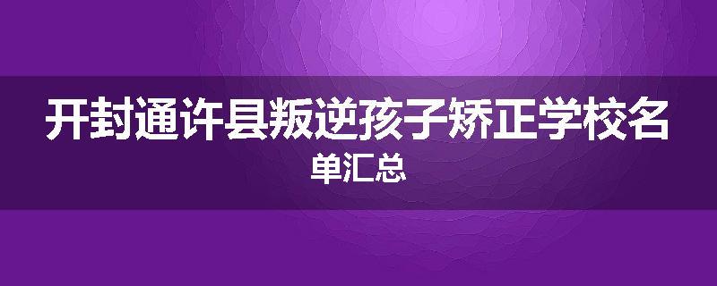 开封通许县叛逆孩子矫正学校名单汇总