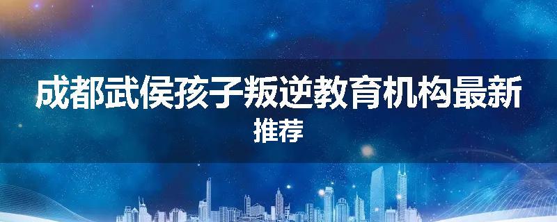 成都武侯孩子叛逆教育机构最新推荐