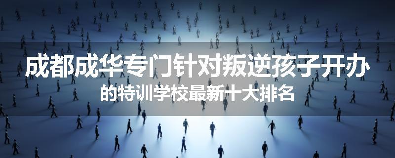成都成华专门针对叛逆孩子开办的特训学校最新十大排名