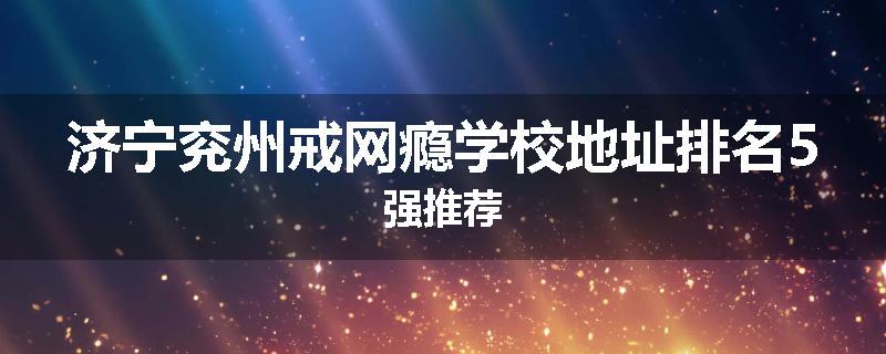 济宁兖州戒网瘾学校地址排名5强推荐
