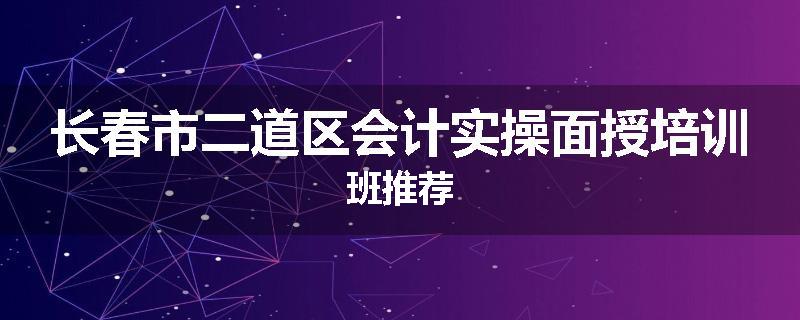 长春市二道区会计实操面授培训班推荐