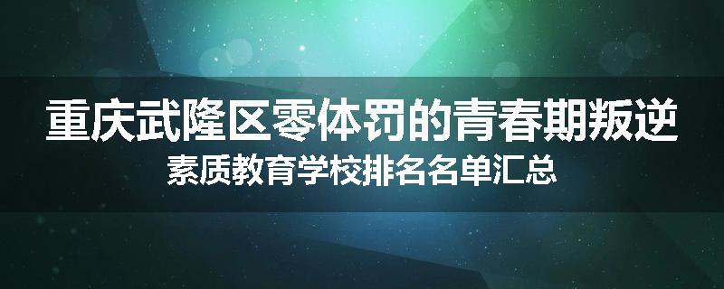 重庆武隆区零体罚的青春期叛逆素质教育学校排名名单汇总
