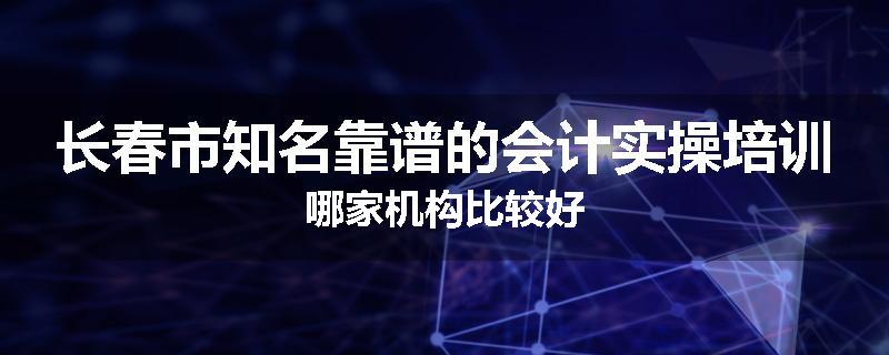 长春市知名靠谱的会计实操培训哪家机构比较好