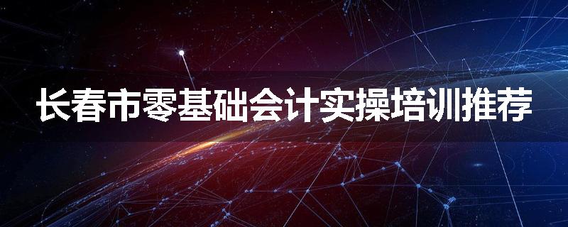 长春市零基础会计实操培训推荐