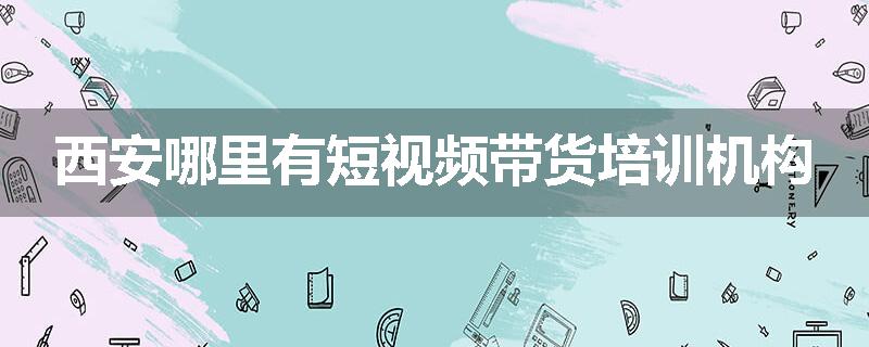 西安哪里有短视频带货培训机构