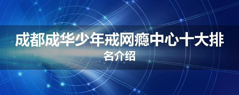 成都成华少年戒网瘾中心十大排名介绍