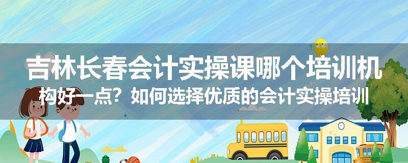吉林长春会计实操课哪个培训机构好一点？如何选择优质的会计实操培训机构
