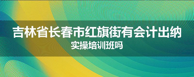 吉林省长春市红旗街有会计出纳实操培训班吗