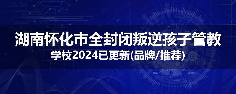 湖南怀化市全封闭叛逆孩子管教学校2024已更新(品牌/推荐)
