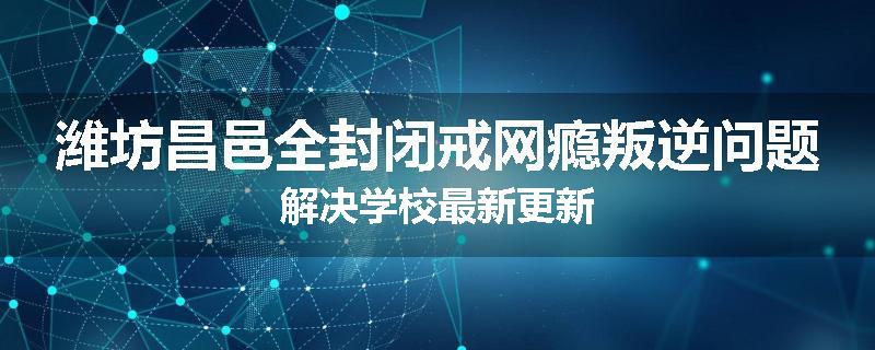 潍坊昌邑全封闭戒网瘾叛逆问题解决学校最新更新