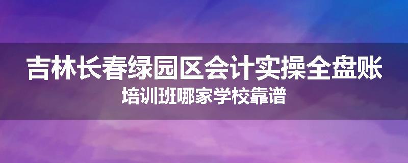 吉林长春绿园区会计实操全盘账培训班哪家学校靠谱