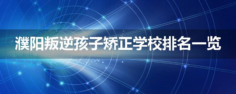 濮阳叛逆孩子矫正学校排名一览