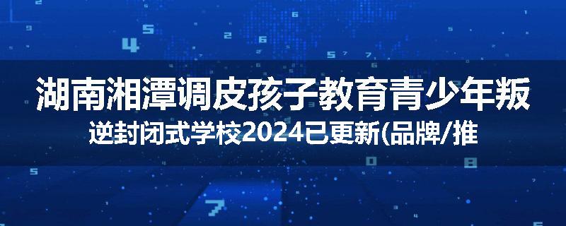 湖南湘潭调皮孩子教育青少年叛逆封闭式学校2024已更新(品牌/推荐)