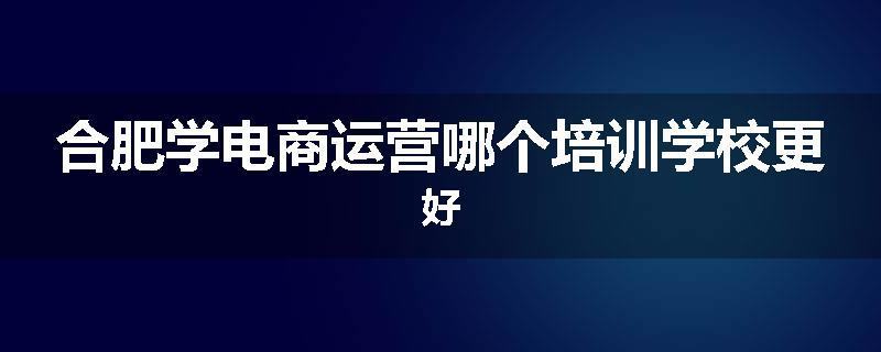 合肥学电商运营哪个培训学校更好