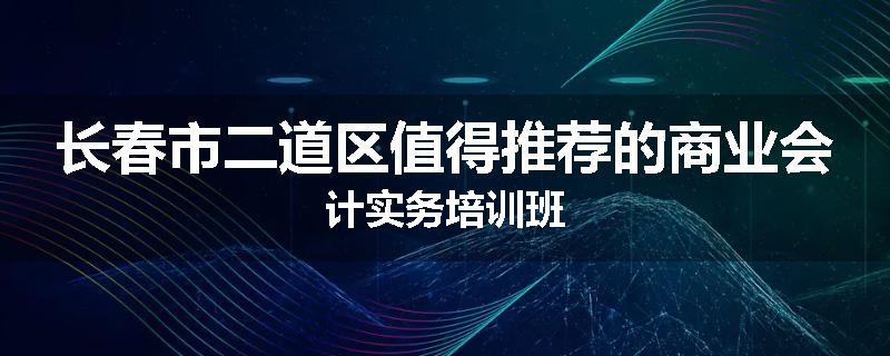 长春市二道区值得推荐的商业会计实务培训班