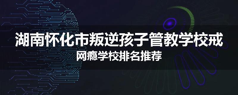 湖南怀化市叛逆孩子管教学校戒网瘾学校排名推荐