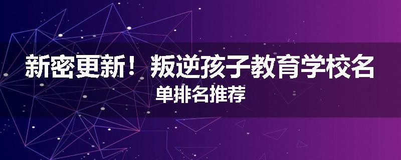 新密更新！叛逆孩子教育学校名单排名推荐