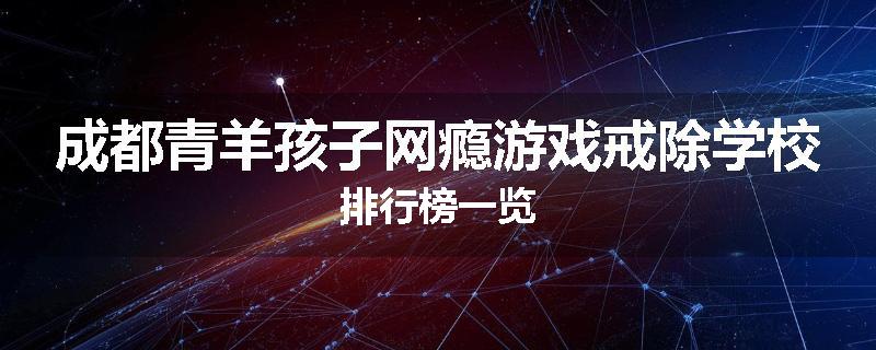 成都青羊孩子网瘾游戏戒除学校排行榜一览